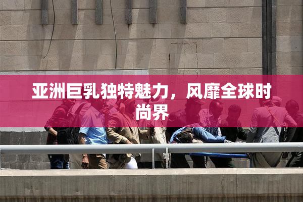 亚洲巨乳独特魅力，风靡全球时尚界