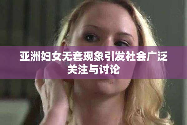 亚洲妇女无套现象引发社会广泛关注与讨论
