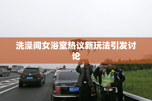 洗澡间女浴室热议新玩法引发讨论