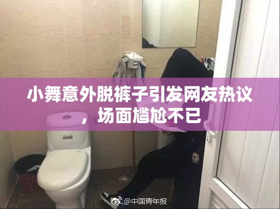 小舞意外脱裤子引发网友热议，场面尴尬不已