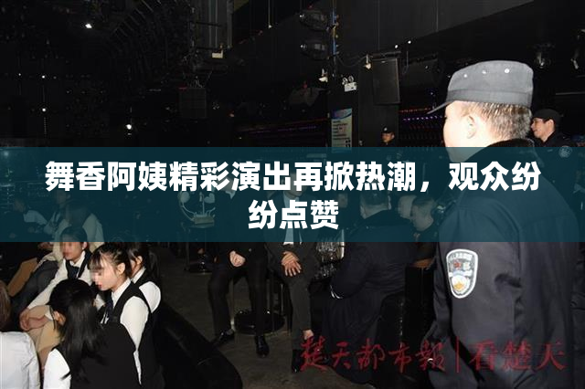 舞香阿姨精彩演出再掀热潮，观众纷纷点赞