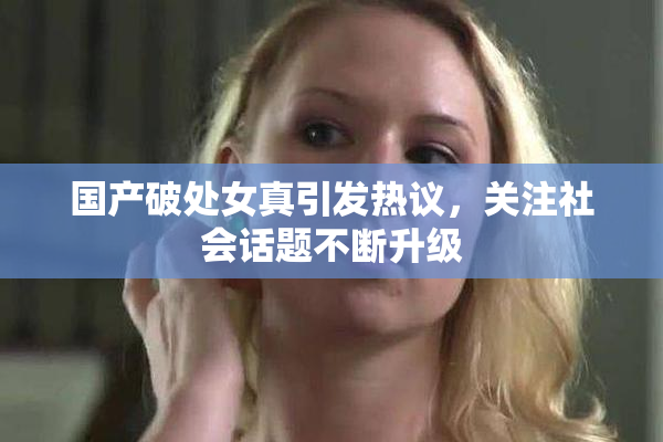 国产破处女真引发热议，关注社会话题不断升级