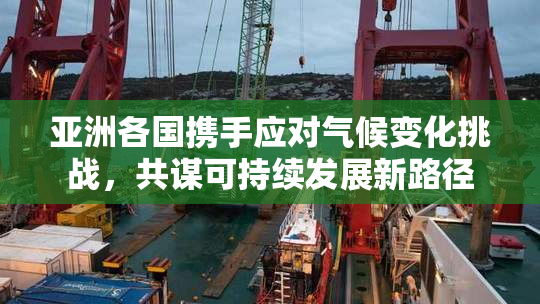 亚洲各国携手应对气候变化挑战，共谋可持续发展新路径