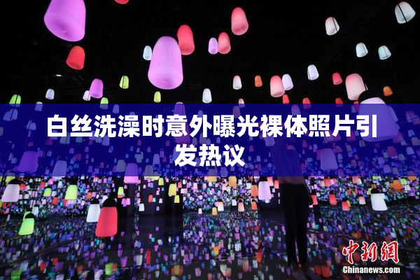 白丝洗澡时意外曝光裸体照片引发热议