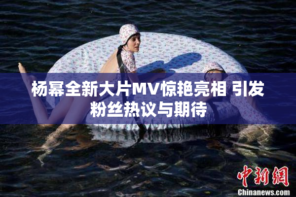 杨幂全新大片MV惊艳亮相 引发粉丝热议与期待