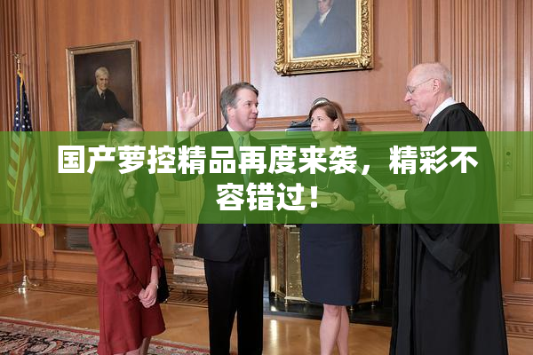 国产萝控精品再度来袭，精彩不容错过！