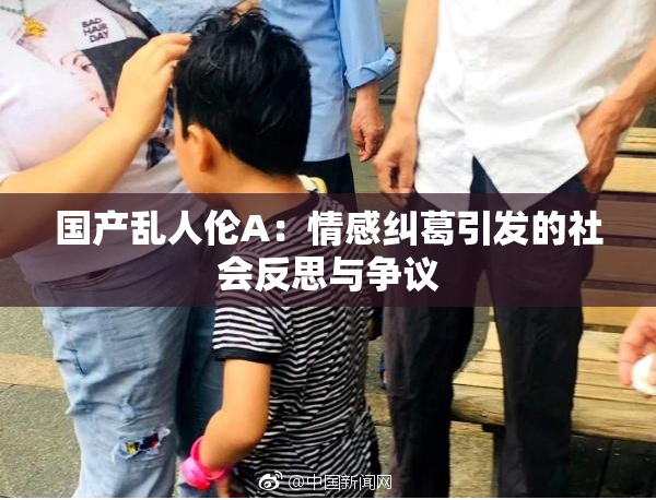 国产乱人伦A：情感纠葛引发的社会反思与争议