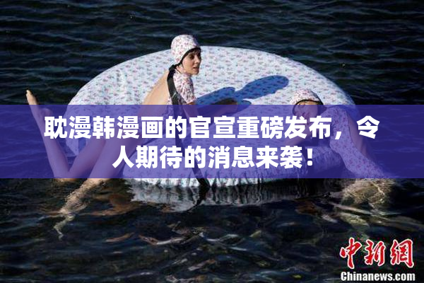 耽漫韩漫画的官宣重磅发布，令人期待的消息来袭！