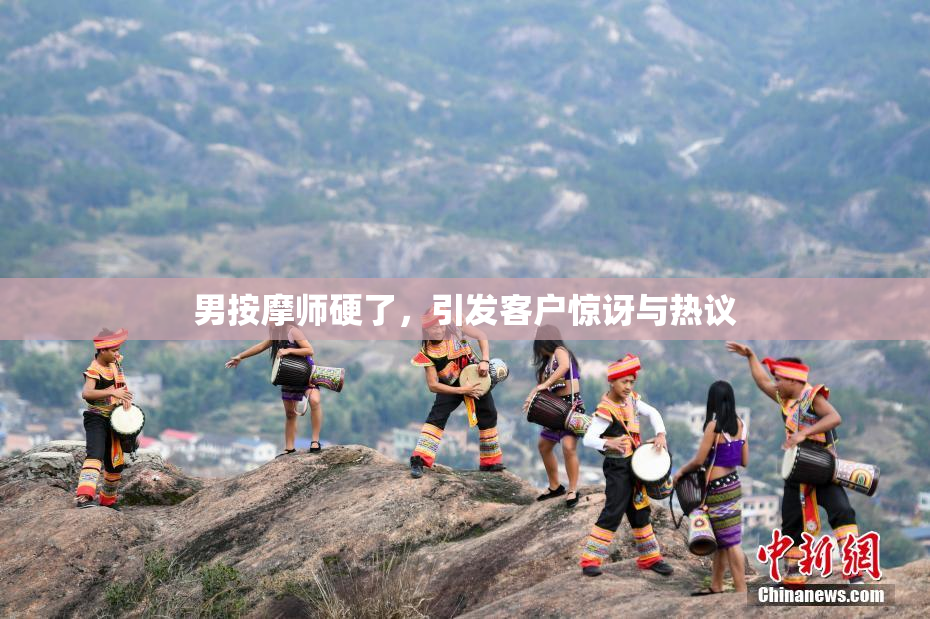 男按摩师硬了，引发客户惊讶与热议