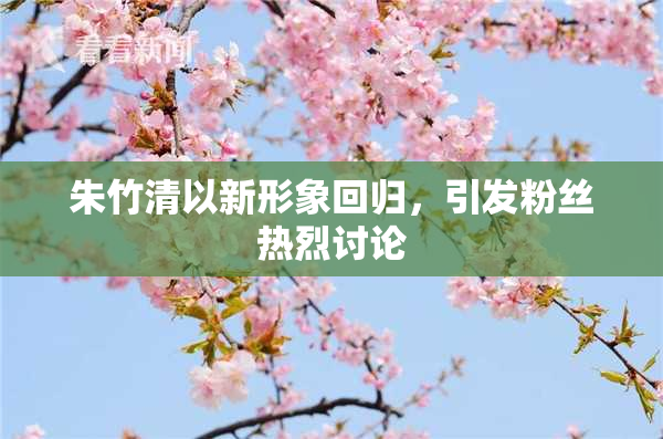 朱竹清以新形象回归，引发粉丝热烈讨论