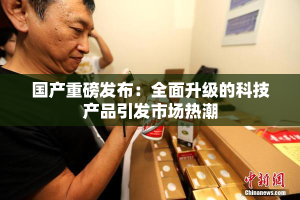 国产重磅发布：全面升级的科技产品引发市场热潮