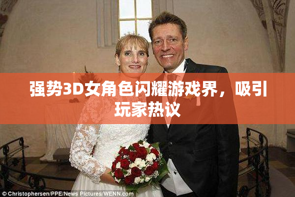强势3D女角色闪耀游戏界，吸引玩家热议