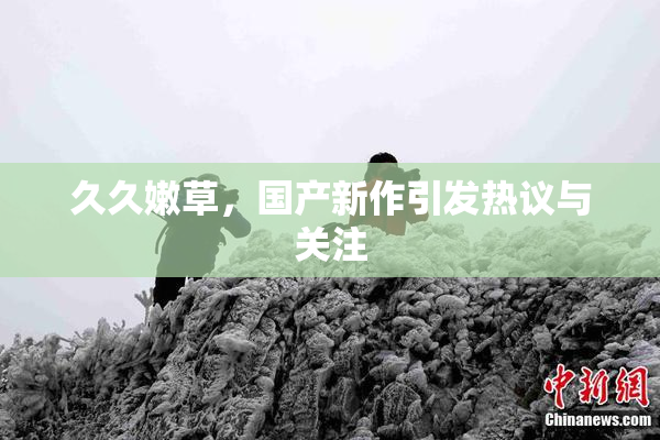 久久嫩草，国产新作引发热议与关注