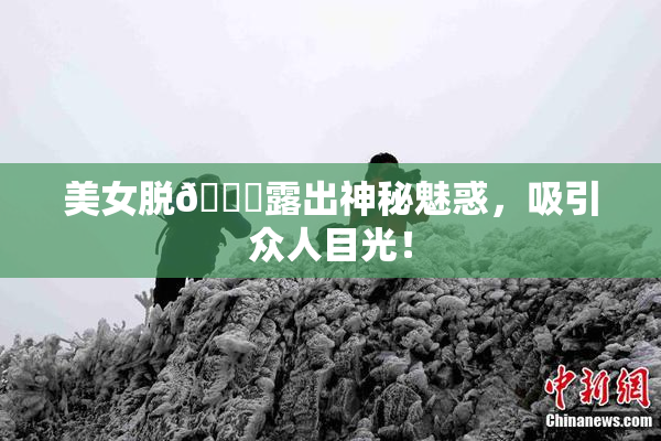 美女脱👙露出神秘魅惑，吸引众人目光！