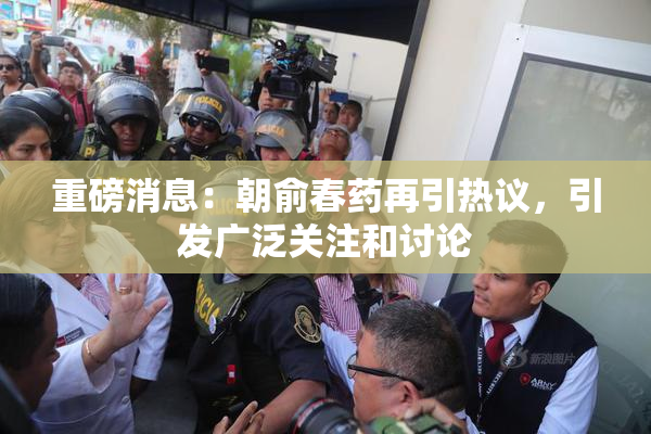 重磅消息：朝俞春药再引热议，引发广泛关注和讨论