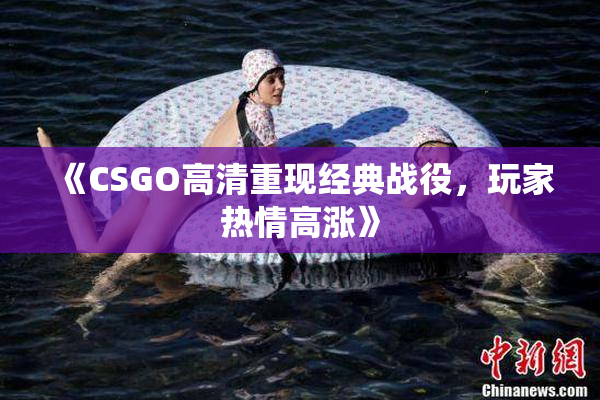 《CSGO高清重现经典战役，玩家热情高涨》