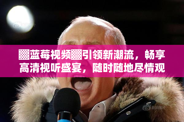 ▓蓝莓视频▓引领新潮流，畅享高清视听盛宴，随时随地尽情观影！