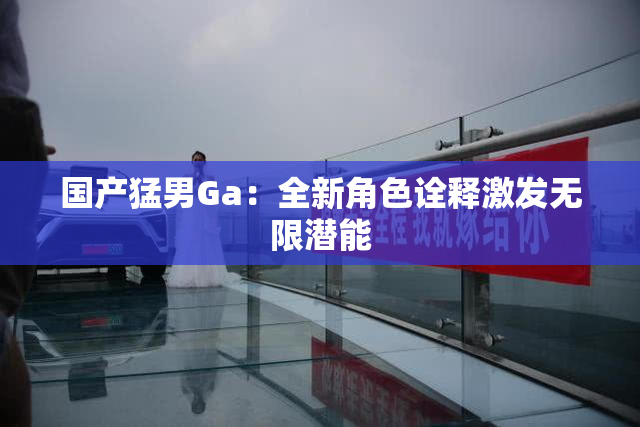 国产猛男Ga：全新角色诠释激发无限潜能