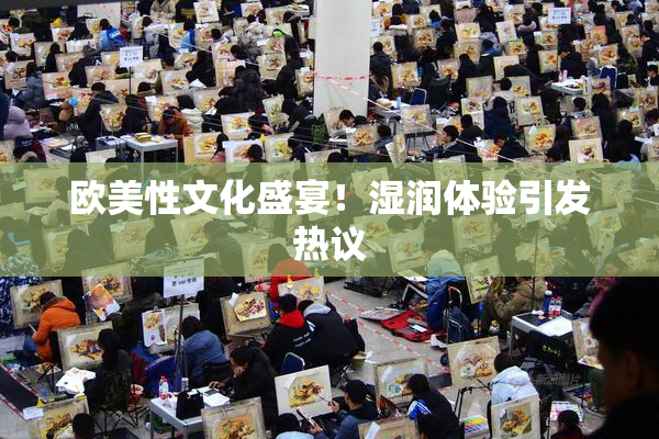 欧美性文化盛宴！湿润体验引发热议