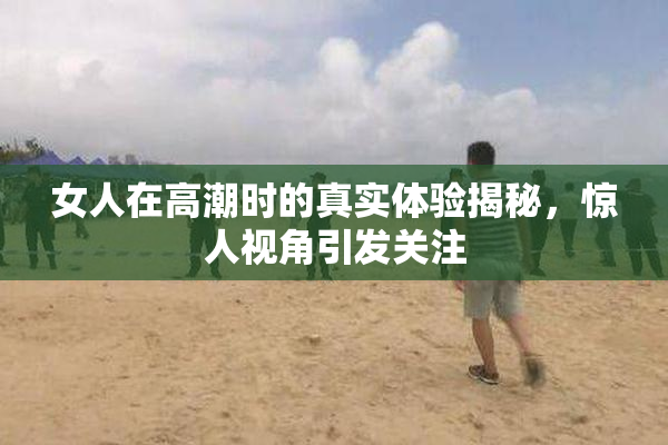 女人在高潮时的真实体验揭秘，惊人视角引发关注