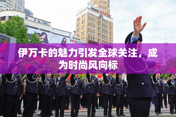 伊万卡的魅力引发全球关注，成为时尚风向标