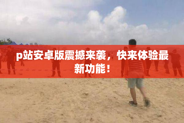 p站安卓版震撼来袭，快来体验最新功能！