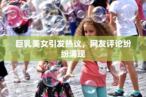 巨乳美女引发热议，网友评论纷纷涌现