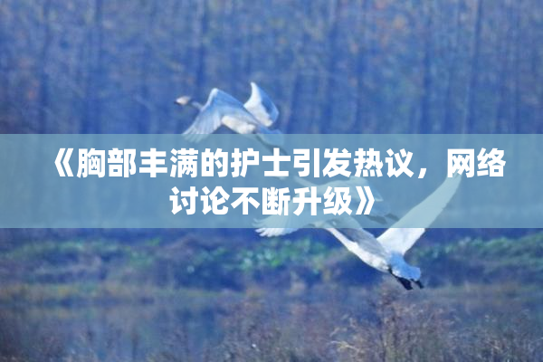 《胸部丰满的护士引发热议，网络讨论不断升级》