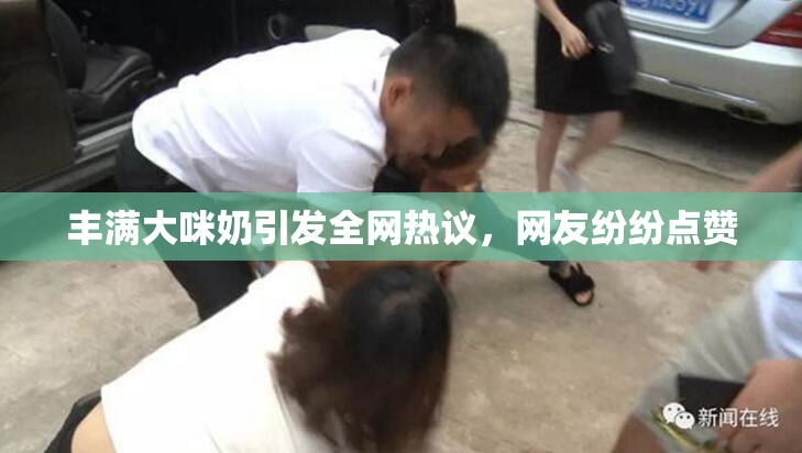 丰满大咪奶引发全网热议，网友纷纷点赞