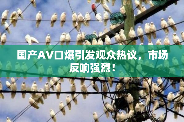 国产AV口爆引发观众热议，市场反响强烈！