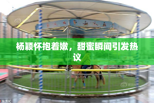 杨颖怀抱着嫩，甜蜜瞬间引发热议