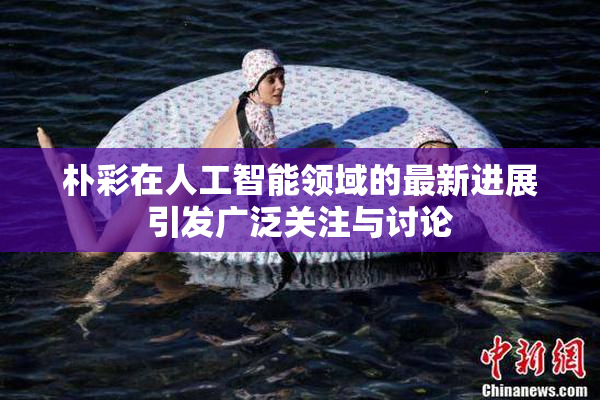 朴彩在人工智能领域的最新进展引发广泛关注与讨论