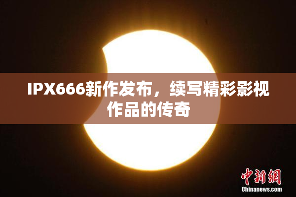 IPX666新作发布，续写精彩影视作品的传奇