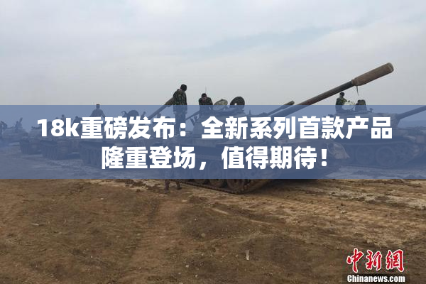 18k重磅发布：全新系列首款产品隆重登场，值得期待！