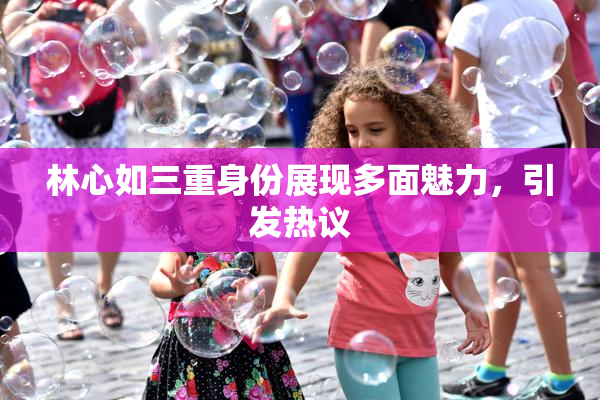 林心如三重身份展现多面魅力，引发热议