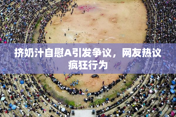 挤奶汁自慰A引发争议，网友热议疯狂行为