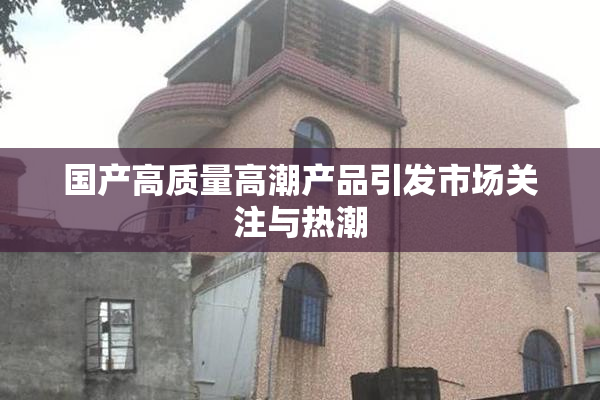 国产高质量高潮产品引发市场关注与热潮
