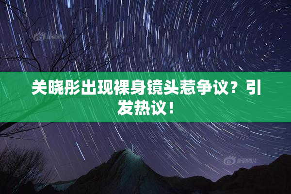 关晓彤出现裸身镜头惹争议？引发热议！