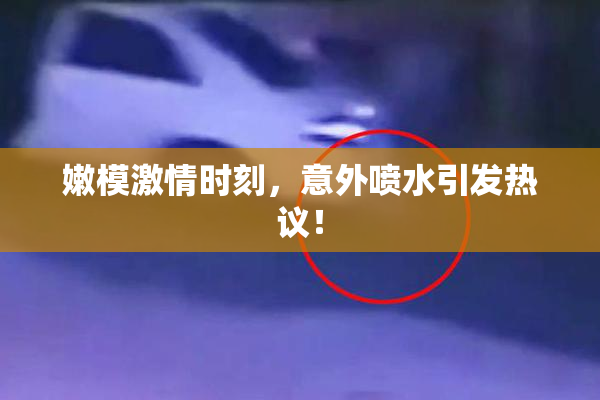 嫩模激情时刻，意外喷水引发热议！