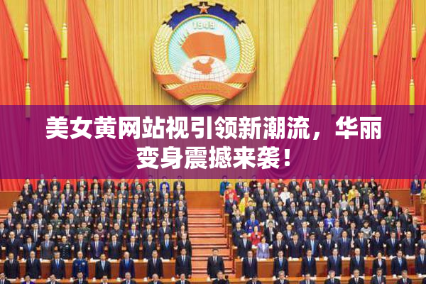 美女黄网站视引领新潮流，华丽变身震撼来袭！