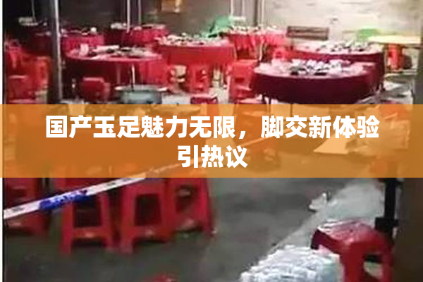 国产玉足魅力无限，脚交新体验引热议