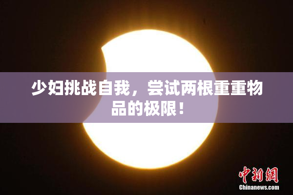 少妇挑战自我，尝试两根重重物品的极限！