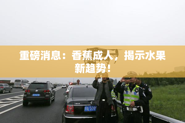 重磅消息：香蕉成人，揭示水果新趋势！