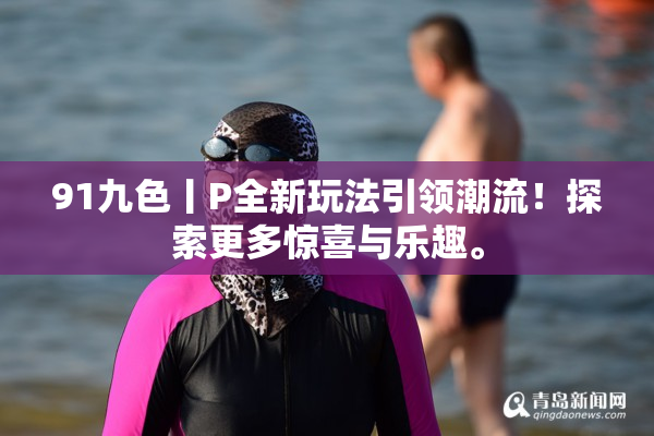 91九色丨P全新玩法引领潮流！探索更多惊喜与乐趣。