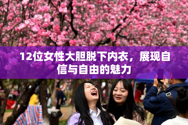 12位女性大胆脱下内衣，展现自信与自由的魅力