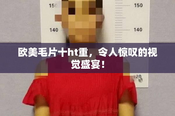 欧美毛片十ht重，令人惊叹的视觉盛宴！