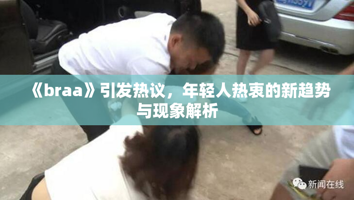 《braa》引发热议，年轻人热衷的新趋势与现象解析