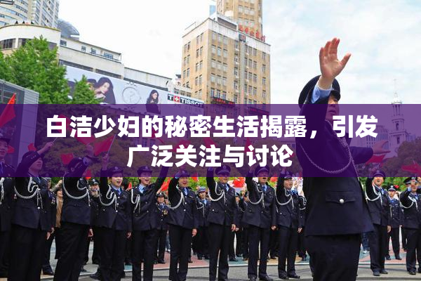 白洁少妇的秘密生活揭露，引发广泛关注与讨论