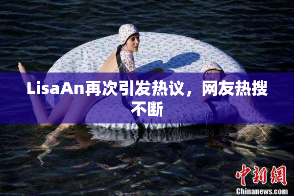 LisaAn再次引发热议，网友热搜不断