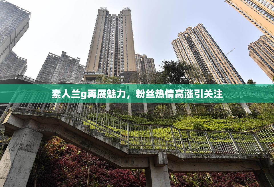 素人兰g再展魅力，粉丝热情高涨引关注